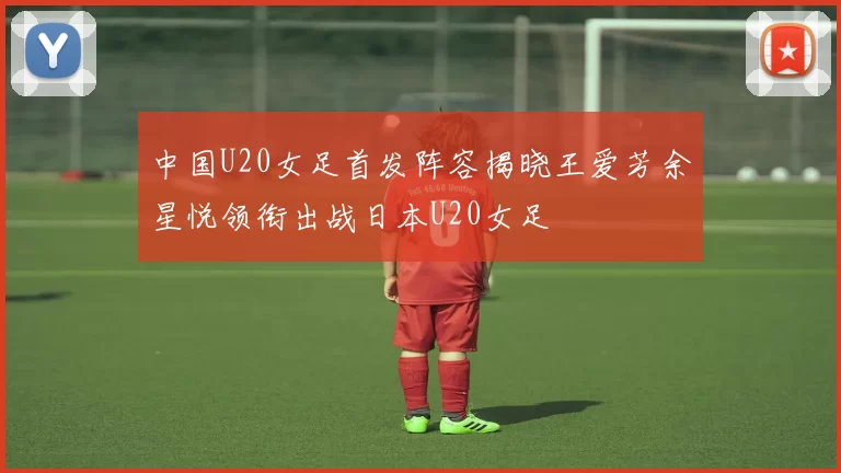 中国U20女足首发阵容揭晓王爱芳余星悦领衔出战日本U20女足