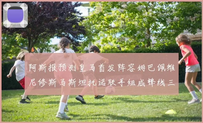 阿斯报预测皇马首发阵容姆巴佩维尼修斯马斯坦托诺联手组成锋线三叉戟