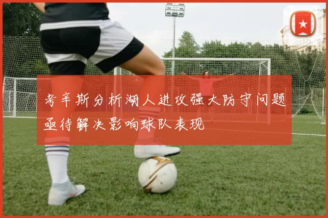 考辛斯分析湖人进攻强大防守问题亟待解决影响球队表现