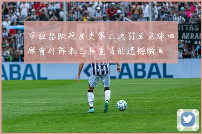萨拉赫欧冠历史第三次罚丢点球回顾曾对阵米兰和皇马的遗憾瞬间