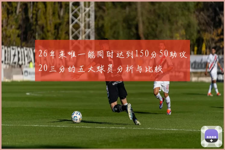 26年来唯一能同时达到150分50助攻20三分的五大球员分析与比较