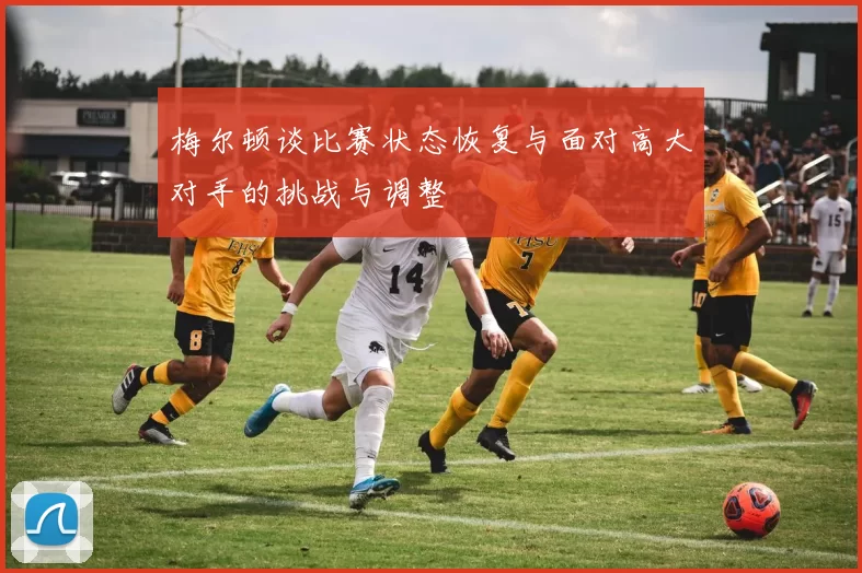 梅尔顿谈比赛状态恢复与面对高大对手的挑战与调整