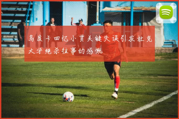 乌度卡回忆小贾关键失误引发杜克大学绝杀往事的感慨