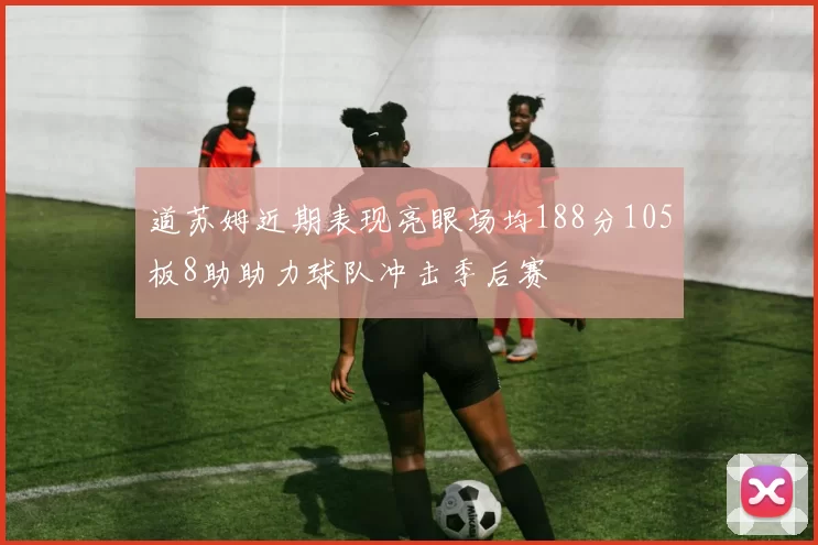 道苏姆近期表现亮眼场均188分105板8助助力球队冲击季后赛
