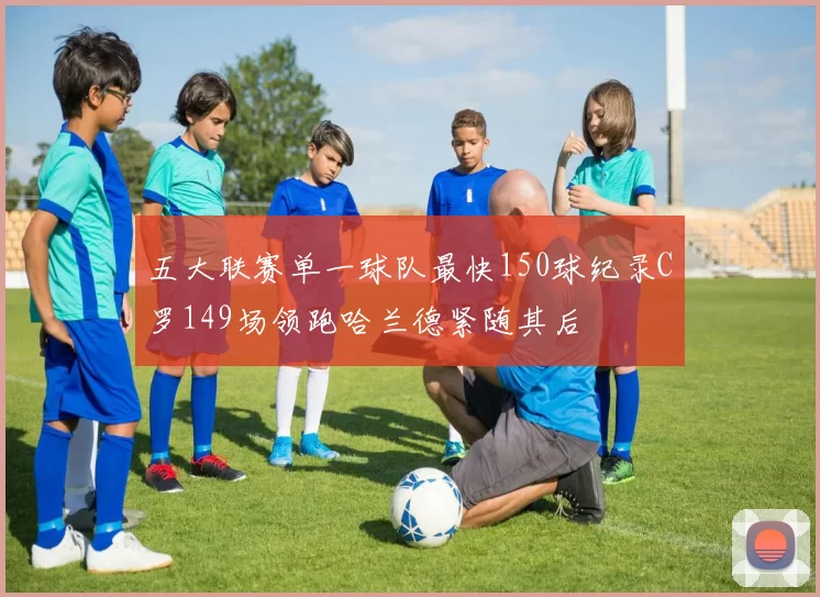 五大联赛单一球队最快150球纪录C罗149场领跑哈兰德紧随其后