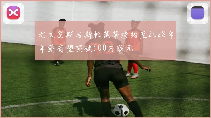 尤文图斯与斯帕莱蒂续约至2028年年薪有望突破500万欧元