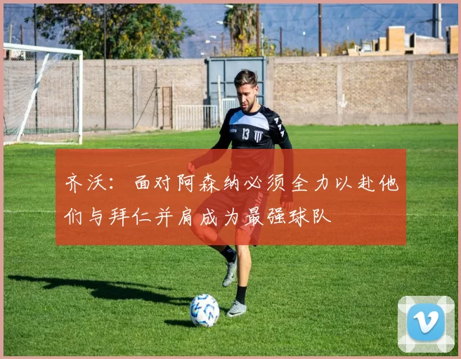 齐沃：面对阿森纳必须全力以赴他们与拜仁并肩成为最强球队