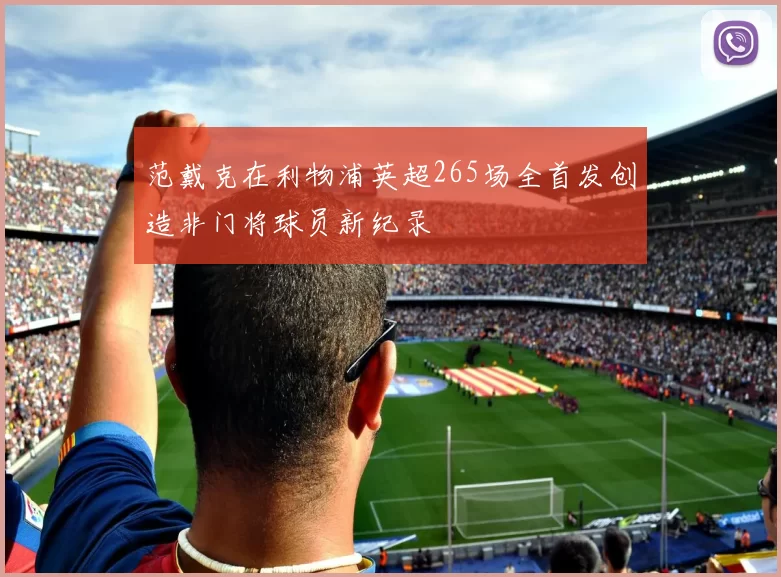 范戴克在利物浦英超265场全首发创造非门将球员新纪录