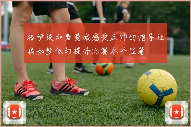 格伊谈加盟曼城感受瓜帅的指导让我如梦似幻提升比赛水平显著