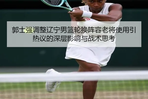 郭士强调整辽宁男篮轮换阵容老将使用引热议的深层影响与战术思考(hth)